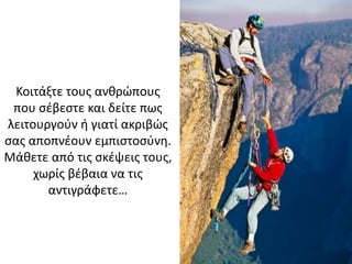 Κοιτάξτε τους ανθρώπους
που σέβεστε και δείτε πως
λειτουργούν ή γιατί ακριβώς
σας αποπνέουν εμπιστοσύνη.
Μάθετε από τις σκέψεις τους,
χωρίς βέβαια να τις
αντιγράφετε…
 