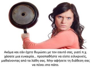 Ακόμα και εάν έχετε θυμώσει με τον εαυτό σας, γιατί π.χ.
χάσατε μια ευκαιρία… προσπαθήστε να είστε ειλικρινείς,
μαθαίνοντας από τα λάθη σας. Μην αφήσετε τη διάθεση σας
να πέσει στο πάτο.
 