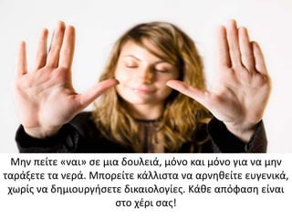 Μην πείτε «ναι» σε μια δουλειά, μόνο και μόνο για να μην
ταράξετε τα νερά. Μπορείτε κάλλιστα να αρνηθείτε ευγενικά,
χωρίς να δημιουργήσετε δικαιολογίες. Κάθε απόφαση είναι
στο χέρι σας!
 