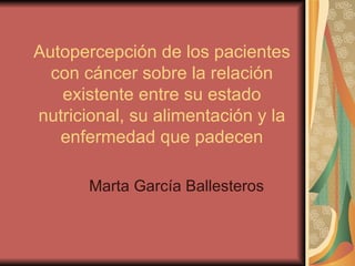 Autopercepción de los pacientes con cáncer sobre la relación existente entre su estado nutricional, su alimentación y la enfermedad que padecen Marta García Ballesteros 