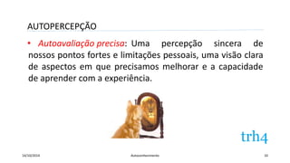 AUTOPERCEPÇÃO 
• Autoavaliação precisa: 
Uma percepção sincera de 
nossos pontos fortes e limitações pessoais, uma visão clara 
de aspectos em que precisamos melhorar e a capacidade 
de aprender com a experiência. 
14/10/2014 Autoconhecimento 10 
 