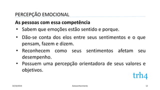 PERCEPÇÃO EMOCIONAL 
As pessoas com essa competência 
• Sabem que emoções estão sentido e porque. 
• Dão-se conta dos elos entre seus sentimentos e o que 
pensam, fazem e dizem. 
• Reconhecem como seus sentimentos afetam seu 
desempenho. 
• Possuem uma percepção orientadora de seus valores e 
objetivos. 
14/10/2014 Autoconhecimento 12 
 