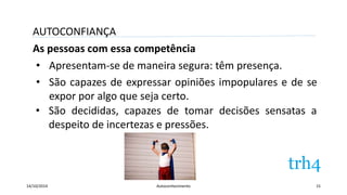 AUTOCONFIANÇA 
As pessoas com essa competência 
• Apresentam-se de maneira segura: têm presença. 
• São capazes de expressar opiniões impopulares e de se 
expor por algo que seja certo. 
• São decididas, capazes de tomar decisões sensatas a 
despeito de incertezas e pressões. 
14/10/2014 Autoconhecimento 15 
 