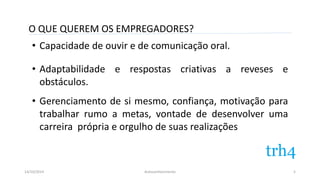 O QUE QUEREM OS EMPREGADORES? 
• Capacidade de ouvir e de comunicação oral. 
• Adaptabilidade e respostas criativas a reveses e 
obstáculos. 
• Gerenciamento de si mesmo, confiança, motivação para 
trabalhar rumo a metas, vontade de desenvolver uma 
carreira própria e orgulho de suas realizações 
14/10/2014 Autoconhecimento 
5 
 