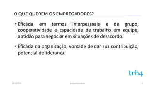 O QUE QUEREM OS EMPREGADORES? 
• Eficácia em termos interpessoais e de grupo, 
cooperatividade e capacidade de trabalho em equipe, 
aptidão para negociar em situações de desacordo. 
• Eficácia na organização, vontade de dar sua contribuição, 
potencial de liderança. 
14/10/2014 Autoconhecimento 
6 
 