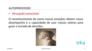AUTOPERCEPÇÃO 
• Percepção emocional: 
O reconhecimento de como nossas emoções afetam nosso 
desempenho e a capacidade de usar nossos valores para 
guiar a tomada de decisões. 
14/10/2014 Autoconhecimento 9 
 