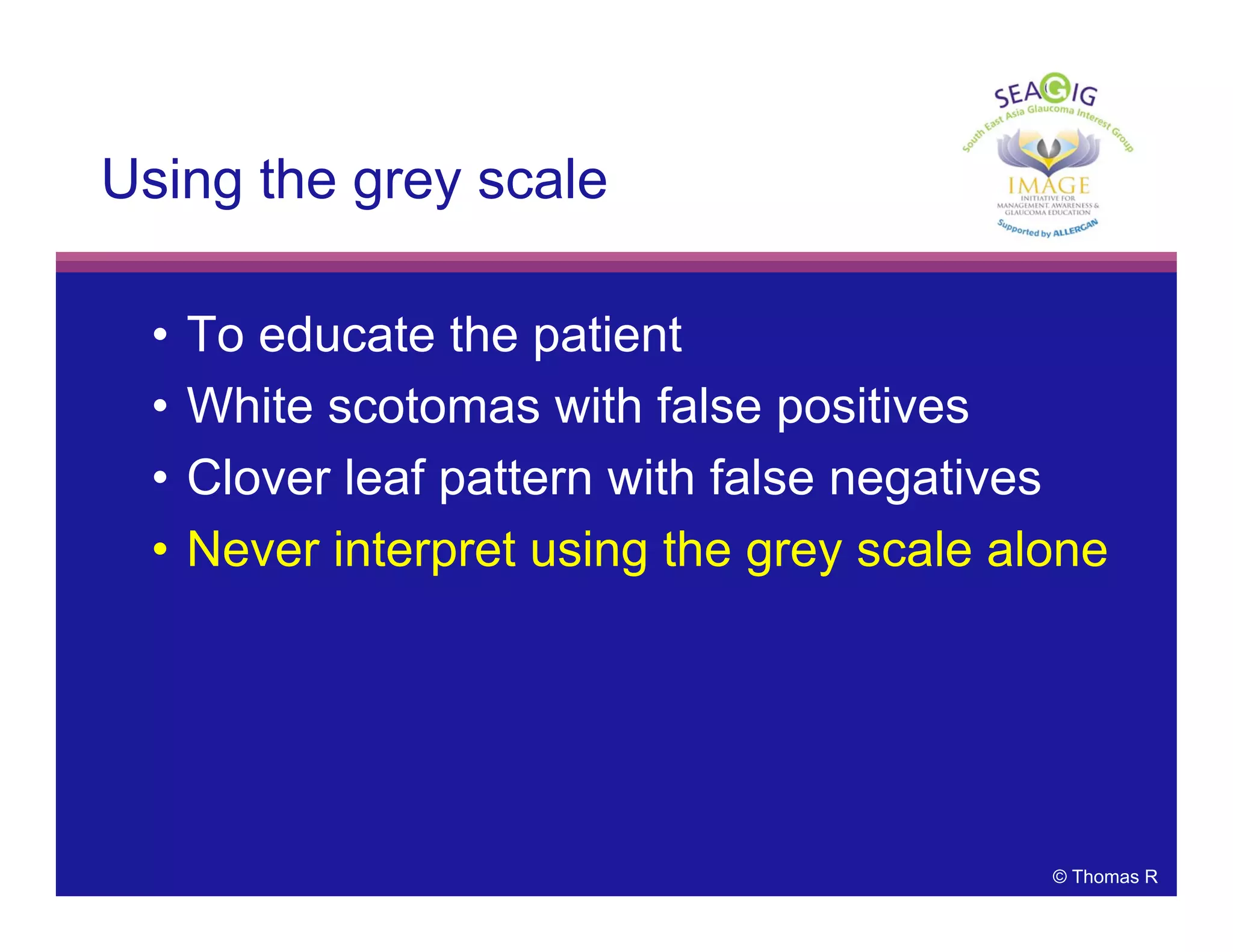 © Thomas R
Using the grey scale
• To educate the patient
• White scotomas with false positives
• Clover leaf pattern with false negatives
• Never interpret using the grey scale alone
 