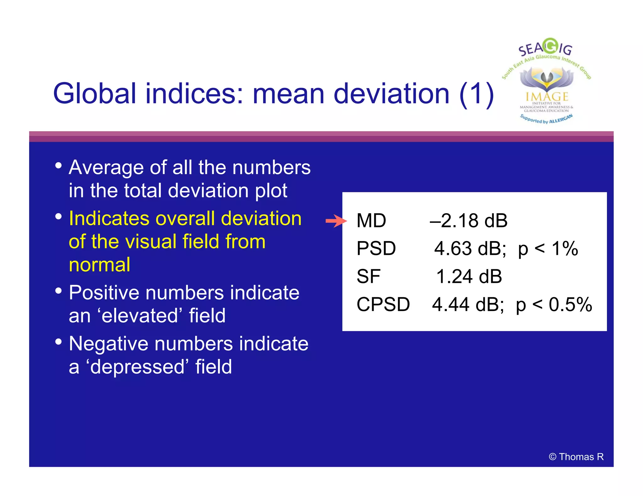 © Thomas R
• Average of all the numbers
in the total deviation plot
• Indicates overall deviation
of the visual field from
normal
• Positive numbers indicate
an ‘elevated’ field
• Negative numbers indicate
a ‘depressed’ field
Global indices: mean deviation (1)
MD –2.18 dB
PSD 4.63 dB; p < 1%
SF 1.24 dB
CPSD 4.44 dB; p < 0.5%
 