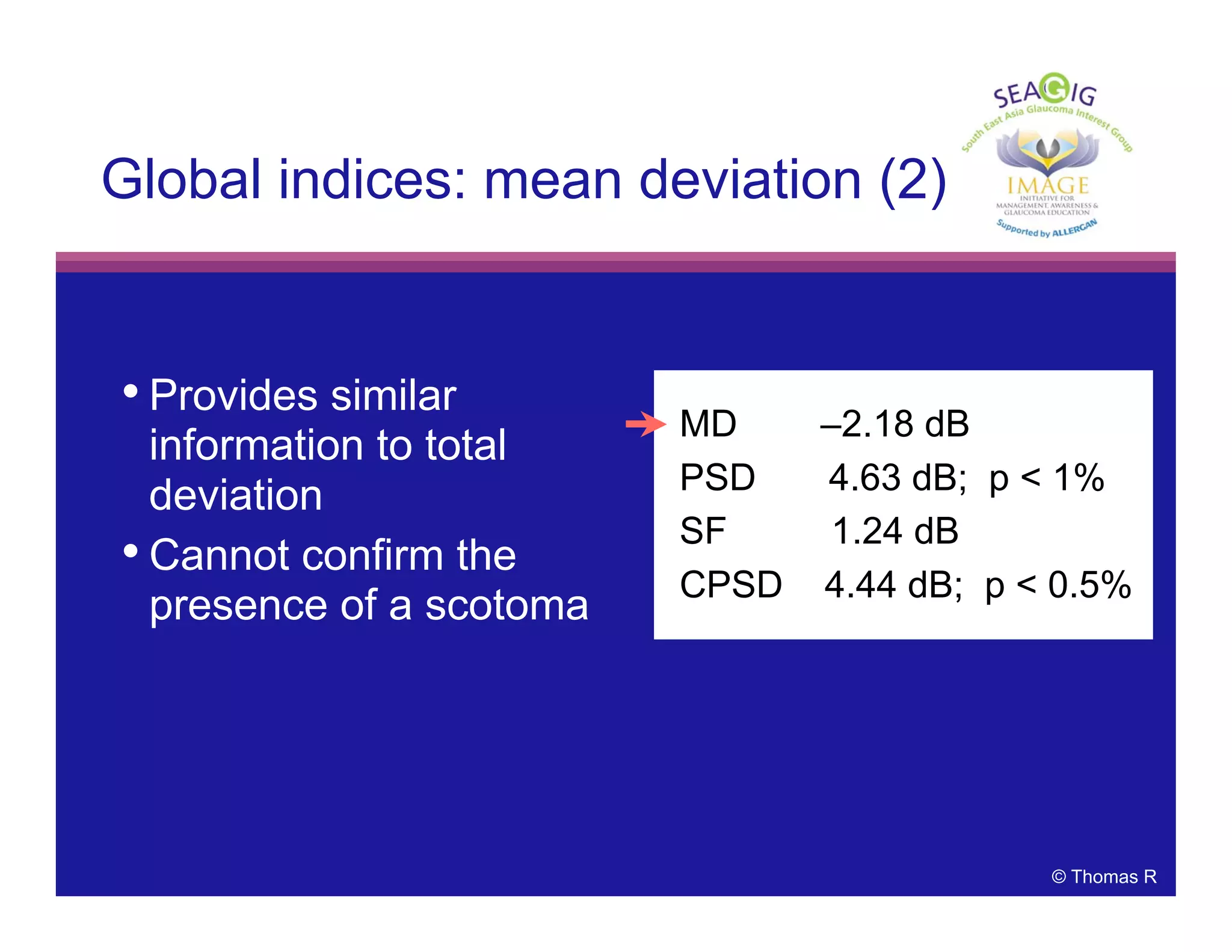 © Thomas R
• Provides similar
information to total
deviation
• Cannot confirm the
presence of a scotoma
Global indices: mean deviation (2)
MD –2.18 dB
PSD 4.63 dB; p < 1%
SF 1.24 dB
CPSD 4.44 dB; p < 0.5%
 