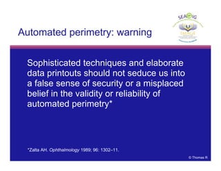 © Thomas R
Automated perimetry: warning
Sophisticated techniques and elaborate
data printouts should not seduce us into
a false sense of security or a misplaced
belief in the validity or reliability of
automated perimetry*
*Zalta AH. Ophthalmology 1989; 96: 1302–11.
 