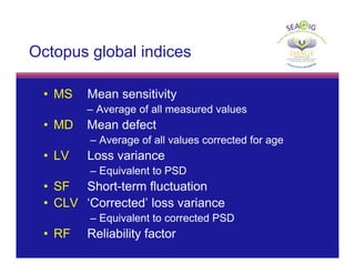 © Thomas R
Octopus global indices
• MS Mean sensitivity
– Average of all measured values
• MD Mean defect
– Average of all values corrected for age
• LV Loss variance
– Equivalent to PSD
• SF Short-term fluctuation
• CLV ‘Corrected’ loss variance
– Equivalent to corrected PSD
• RF Reliability factor
 