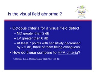 © Thomas R
Is the visual field abnormal?
• Octopus criteria for a visual field defect1
– MD greater than 2 dB
– LV greater than 6 dB
– At least 7 points with sensitivity decreased
by ≥ 5 dB, three of them being contiguous
• How do these compare to HFA criteria?
1. Morales J et al. Ophthalmology 2000; 107: 134–42.
 