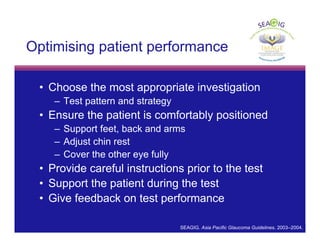 © Thomas R
Optimising patient performance
• Choose the most appropriate investigation
– Test pattern and strategy
• Ensure the patient is comfortably positioned
– Support feet, back and arms
– Adjust chin rest
– Cover the other eye fully
• Provide careful instructions prior to the test
• Support the patient during the test
• Give feedback on test performance
SEAGIG. Asia Pacific Glaucoma Guidelines. 2003–2004.
 