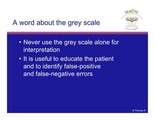 © Thomas R
A word about the grey scale
• Never use the grey scale alone for
interpretation
• It is useful to educate the patient
and to identify false-positive
and false-negative errors
 