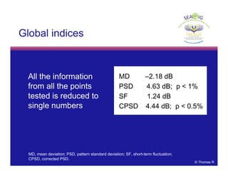 © Thomas R
MD –2.18 dB
PSD 4.63 dB; p < 1%
SF 1.24 dB
CPSD 4.44 dB; p < 0.5%
• All the information
from all the points
tested is reduced to
single numbers
Global indices
MD, mean deviation; PSD, pattern standard deviation; SF, short-term fluctuation;
CPSD, corrected PSD.
 