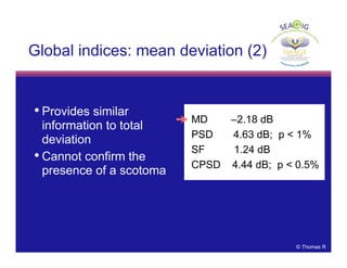 © Thomas R
• Provides similar
information to total
deviation
• Cannot confirm the
presence of a scotoma
Global indices: mean deviation (2)
MD –2.18 dB
PSD 4.63 dB; p < 1%
SF 1.24 dB
CPSD 4.44 dB; p < 0.5%
 