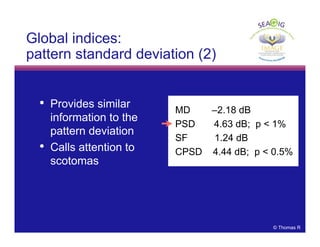 © Thomas R
Global indices:
pattern standard deviation (2)
MD –2.18 dB
PSD 4.63 dB; p < 1%
SF 1.24 dB
CPSD 4.44 dB; p < 0.5%
• Provides similar
information to the
pattern deviation
• Calls attention to
scotomas
 