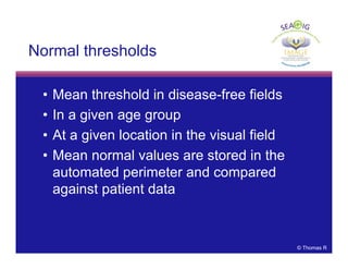 © Thomas R
Normal thresholds
• Mean threshold in disease-free fields
• In a given age group
• At a given location in the visual field
• Mean normal values are stored in the
automated perimeter and compared
against patient data
 