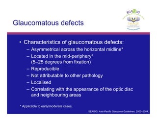 © Thomas R
Glaucomatous defects
• Characteristics of glaucomatous defects:
– Asymmetrical across the horizontal midline*
– Located in the mid-periphery*
(5–25 degrees from fixation)
– Reproducible
– Not attributable to other pathology
– Localised
– Correlating with the appearance of the optic disc
and neighbouring areas
* Applicable to early/moderate cases.
SEAGIG. Asia Pacific Glaucoma Guidelines. 2003–2004.
 