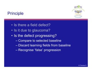 © Thomas R
Principle
• Is there a field defect?
• Is it due to glaucoma?
• Is the defect progressing?
– Compare to selected baseline
– Discard learning fields from baseline
– Recognise ‘false’ progression
 
