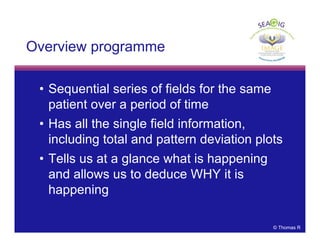 © Thomas R
Overview programme
• Sequential series of fields for the same
patient over a period of time
• Has all the single field information,
including total and pattern deviation plots
• Tells us at a glance what is happening
and allows us to deduce WHY it is
happening
 