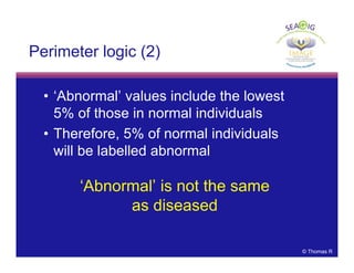 © Thomas R
Perimeter logic (2)
• ‘Abnormal’ values include the lowest
5% of those in normal individuals
• Therefore, 5% of normal individuals
will be labelled abnormal
‘Abnormal’ is not the same
as diseased
 