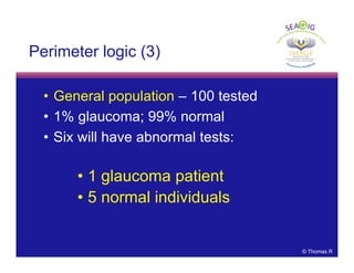 © Thomas R
Perimeter logic (3)
• General population – 100 tested
• 1% glaucoma; 99% normal
• Six will have abnormal tests:
• 1 glaucoma patient
• 5 normal individuals
 