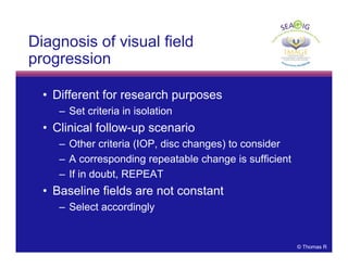 © Thomas R
Diagnosis of visual field
progression
• Different for research purposes
– Set criteria in isolation
• Clinical follow-up scenario
– Other criteria (IOP, disc changes) to consider
– A corresponding repeatable change is sufficient
– If in doubt, REPEAT
• Baseline fields are not constant
– Select accordingly
 