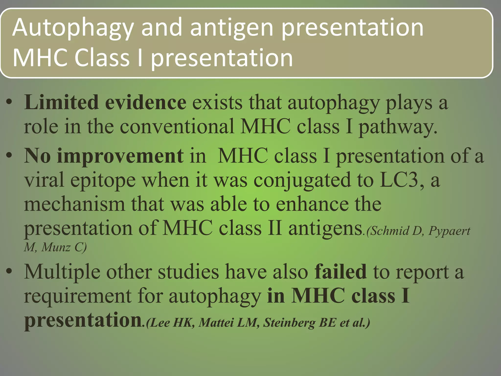 Autophagy and antigen presentation
MHC Class I presentation
• Limited evidence exists that autophagy plays a
role in the conventional MHC class I pathway.
• No improvement in MHC class I presentation of a
viral epitope when it was conjugated to LC3, a
mechanism that was able to enhance the
presentation of MHC class II antigens.(Schmid D, Pypaert
M, Munz C)
• Multiple other studies have also failed to report a
requirement for autophagy in MHC class I
presentation.(Lee HK, Mattei LM, Steinberg BE et al.)
 