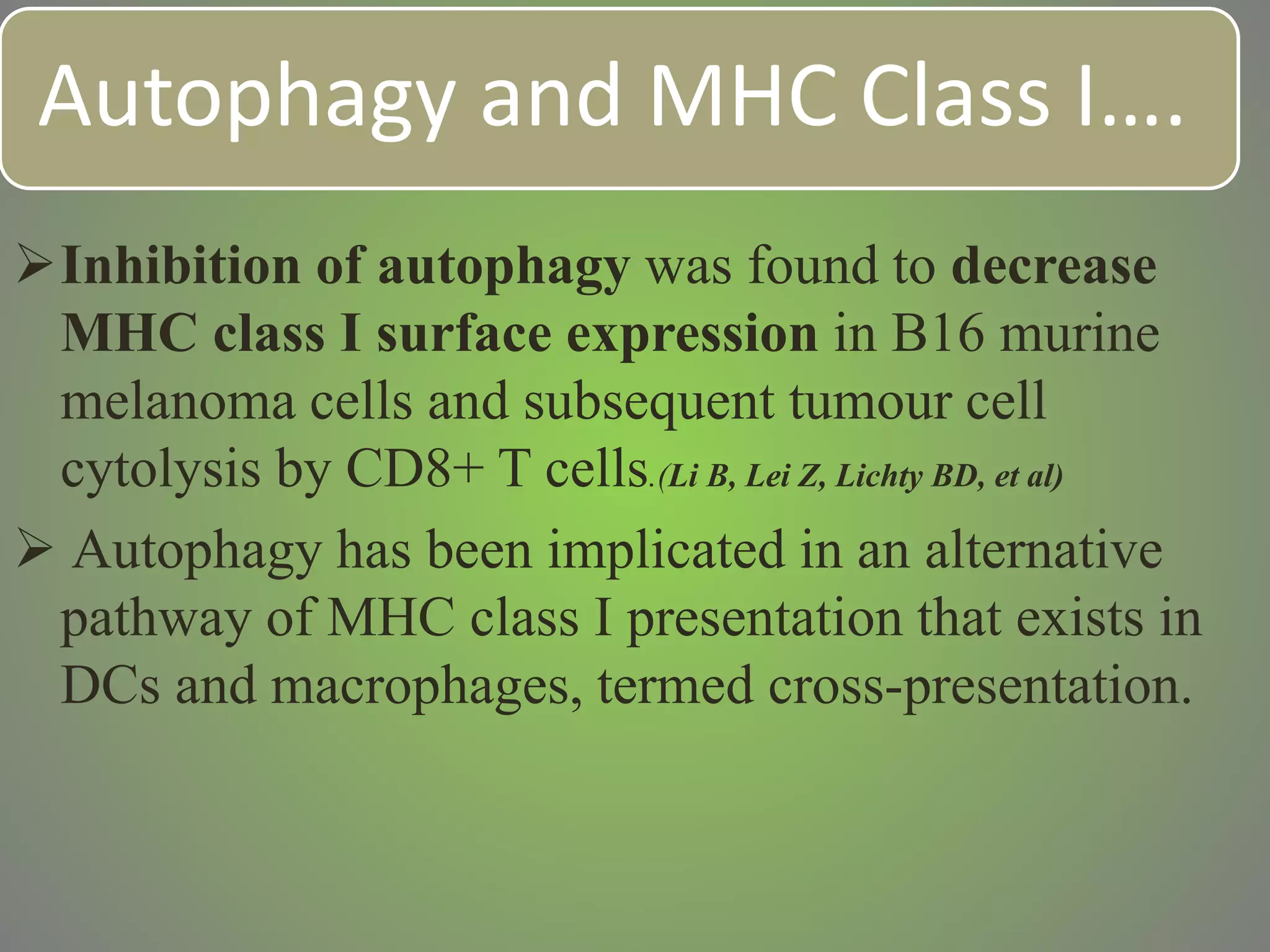 Autophagy and MHC Class I….
Inhibition of autophagy was found to decrease
MHC class I surface expression in B16 murine
melanoma cells and subsequent tumour cell
cytolysis by CD8+ T cells.(Li B, Lei Z, Lichty BD, et al)
 Autophagy has been implicated in an alternative
pathway of MHC class I presentation that exists in
DCs and macrophages, termed cross-presentation.
 