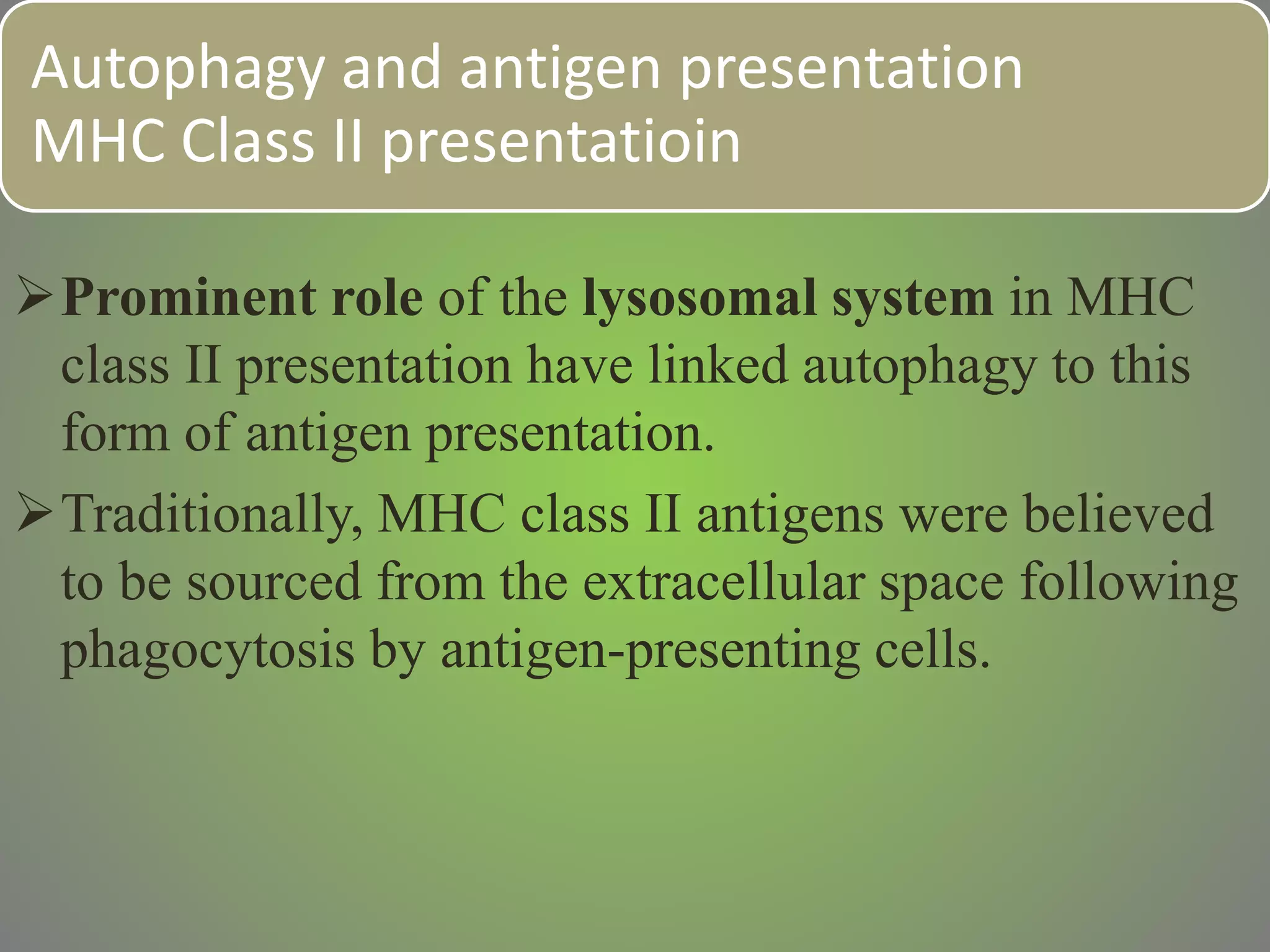 Autophagy and antigen presentation
MHC Class II presentatioin
Prominent role of the lysosomal system in MHC
class II presentation have linked autophagy to this
form of antigen presentation.
Traditionally, MHC class II antigens were believed
to be sourced from the extracellular space following
phagocytosis by antigen-presenting cells.
 