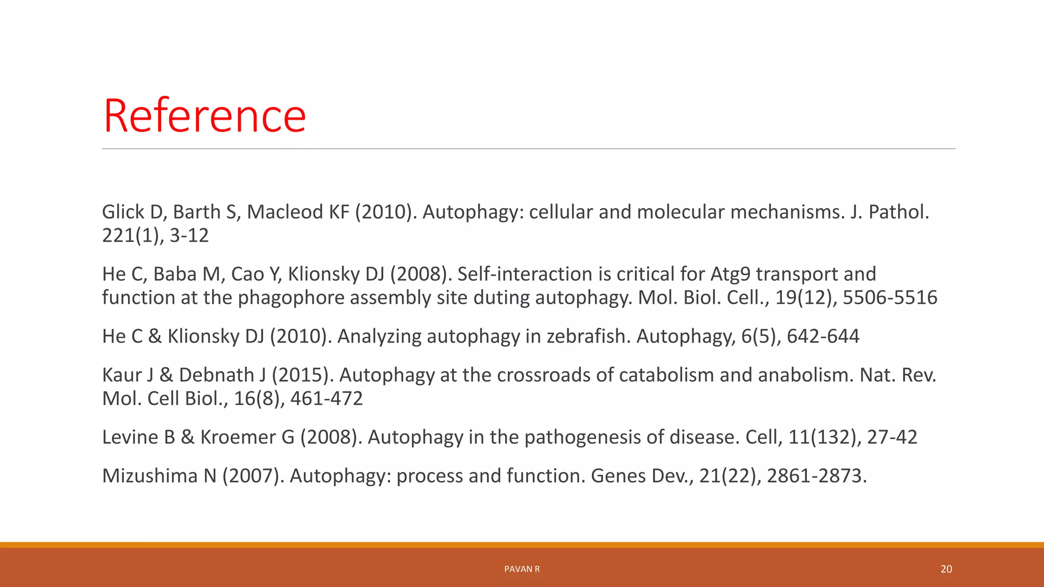 Reference
Glick D, Barth S, Macleod KF (2010). Autophagy: cellular and molecular mechanisms. J. Pathol.
221(1), 3-12
He C, Baba M, Cao Y, Klionsky DJ (2008). Self-interaction is critical for Atg9 transport and
function at the phagophore assembly site duting autophagy. Mol. Biol. Cell., 19(12), 5506-5516
He C & Klionsky DJ (2010). Analyzing autophagy in zebrafish. Autophagy, 6(5), 642-644
Kaur J & Debnath J (2015). Autophagy at the crossroads of catabolism and anabolism. Nat. Rev.
Mol. Cell Biol., 16(8), 461-472
Levine B & Kroemer G (2008). Autophagy in the pathogenesis of disease. Cell, 11(132), 27-42
Mizushima N (2007). Autophagy: process and function. Genes Dev., 21(22), 2861-2873.
PAVAN R 20
 