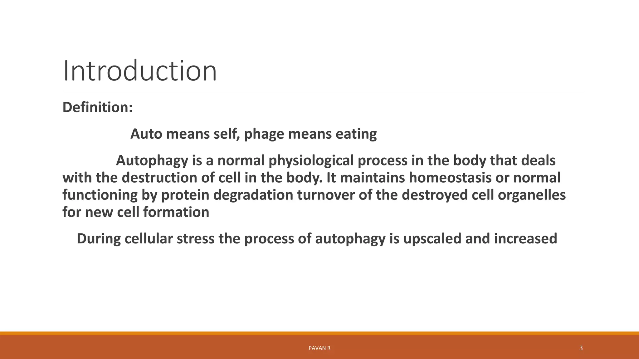 Introduction
Definition:
Auto means self, phage means eating
Autophagy is a normal physiological process in the body that deals
with the destruction of cell in the body. It maintains homeostasis or normal
functioning by protein degradation turnover of the destroyed cell organelles
for new cell formation
During cellular stress the process of autophagy is upscaled and increased
PAVAN R 3
 