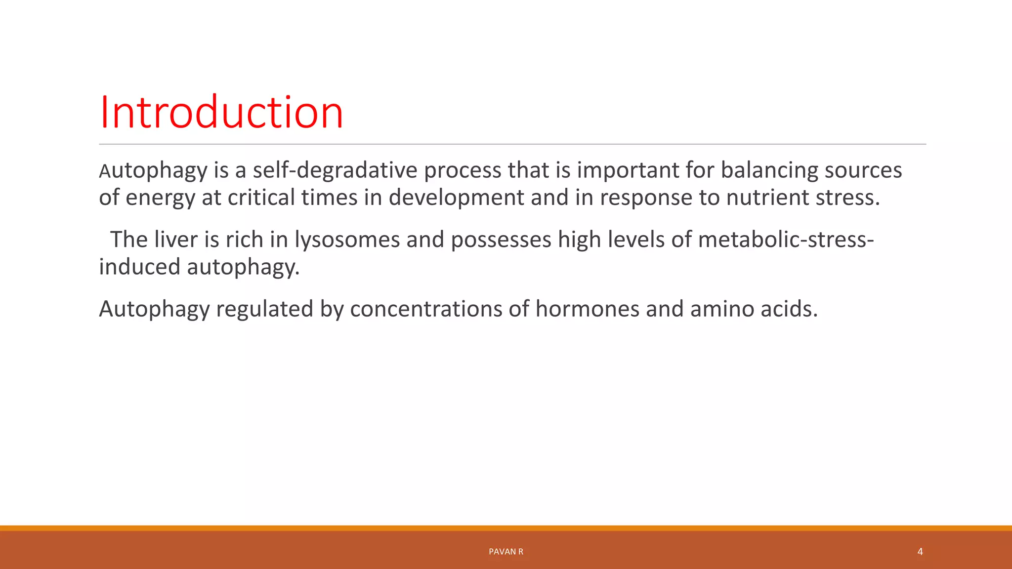 Introduction
Autophagy is a self-degradative process that is important for balancing sources
of energy at critical times in development and in response to nutrient stress.
The liver is rich in lysosomes and possesses high levels of metabolic-stress-
induced autophagy.
Autophagy regulated by concentrations of hormones and amino acids.
PAVAN R 4
 