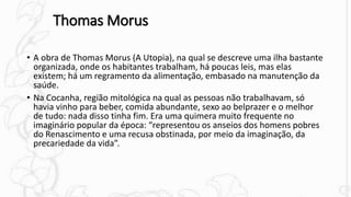 Thomas Morus
• A obra de Thomas Morus (A Utopia), na qual se descreve uma ilha bastante
organizada, onde os habitantes trabalham, há poucas leis, mas elas
existem; há um regramento da alimentação, embasado na manutenção da
saúde.
• Na Cocanha, região mitológica na qual as pessoas não trabalhavam, só
havia vinho para beber, comida abundante, sexo ao belprazer e o melhor
de tudo: nada disso tinha fim. Era uma quimera muito frequente no
imaginário popular da época: “representou os anseios dos homens pobres
do Renascimento e uma recusa obstinada, por meio da imaginação, da
precariedade da vida”.
 