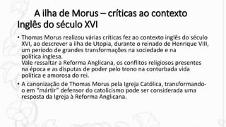 A ilha de Morus – críticas ao contexto
Inglês do século XVI
• Thomas Morus realizou várias críticas fez ao contexto inglês do século
XVI, ao descrever a ilha de Utopia, durante o reinado de Henrique VIII,
um período de grandes transformações na sociedade e na
política inglesa.
Vale ressaltar a Reforma Anglicana, os conflitos religiosos presentes
na época e as disputas de poder pelo trono na conturbada vida
política e amorosa do rei.
• A canonização de Thomas Morus pela Igreja Católica, transformando-
o em “mártir” defensor do catolicismo pode ser considerada uma
resposta da Igreja à Reforma Anglicana.
 