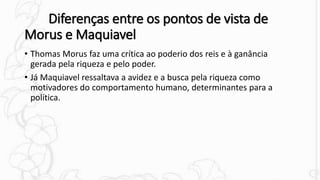 Diferenças entre os pontos de vista de
Morus e Maquiavel
• Thomas Morus faz uma crítica ao poderio dos reis e à ganância
gerada pela riqueza e pelo poder.
• Já Maquiavel ressaltava a avidez e a busca pela riqueza como
motivadores do comportamento humano, determinantes para a
política.
 