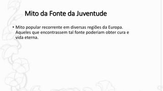 Mito da Fonte da Juventude
• Mito popular recorrente em diversas regiões da Europa.
Aqueles que encontrassem tal fonte poderiam obter cura e
vida eterna.
 