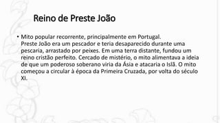 Reino de Preste João
• Mito popular recorrente, principalmente em Portugal.
Preste João era um pescador e teria desaparecido durante uma
pescaria, arrastado por peixes. Em uma terra distante, fundou um
reino cristão perfeito. Cercado de mistério, o mito alimentava a ideia
de que um poderoso soberano viria da Ásia e atacaria o Islã. O mito
começou a circular à época da Primeira Cruzada, por volta do século
XI.
 