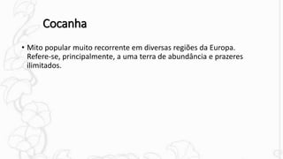 Cocanha
• Mito popular muito recorrente em diversas regiões da Europa.
Refere-se, principalmente, a uma terra de abundância e prazeres
ilimitados.
 