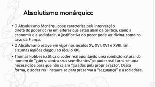 Absolutismo monárquico
• O Absolutismo Monárquico se caracteriza pela intervenção
direta do poder do rei em esferas que estão além da política, como a
economia e a sociedade. A justificativa do poder pode ser divina, como no
caso da França.
• O Absolutismo esteve em vigor nos séculos XV, XVI, XVII e XVIII. Em
algumas regiões chegou ao século XIX.
• Thomas Hobbes justifica o poder real apontando uma condição natural do
homem de “guerra contra seus semelhantes”; o poder real torna-se uma
necessidade para que não sejam “guiados pela própria razão”. Dessa
forma, o poder real instaura-se para preservar a “segurança” e a sociedade.
 