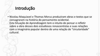 Introdução
• Nicolau Maquiavel e Thomas Morus produziram obras e textos que se
consagraram na história do pensamento ocidental.
Esta Situação de Aprendizagem tem o intuito de pensar e refletir
sobre a obra desses dois estudiosos renascentistas e suas relações
com o imaginário popular dentro de uma relação de “circularidade”
cultural.
 