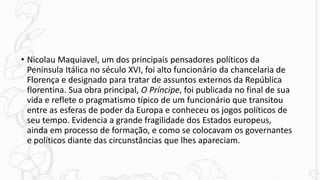 • Nicolau Maquiavel, um dos principais pensadores políticos da
Península Itálica no século XVI, foi alto funcionário da chancelaria de
Florença e designado para tratar de assuntos externos da República
florentina. Sua obra principal, O Príncipe, foi publicada no final de sua
vida e reflete o pragmatismo típico de um funcionário que transitou
entre as esferas de poder da Europa e conheceu os jogos políticos de
seu tempo. Evidencia a grande fragilidade dos Estados europeus,
ainda em processo de formação, e como se colocavam os governantes
e políticos diante das circunstâncias que lhes apareciam.
 