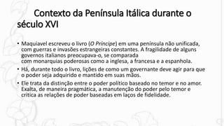 Contexto da Península Itálica durante o
século XVI
• Maquiavel escreveu o livro (O Príncipe) em uma península não unificada,
com guerras e invasões estrangeiras constantes. A fragilidade de alguns
governos italianos preocupava-o, se comparada
com monarquias poderosas como a inglesa, a francesa e a espanhola.
• Há, durante todo o livro, lições de como um governante deve agir para que
o poder seja adquirido e mantido em suas mãos.
• Ele trata da distinção entre o poder político baseado no temor e no amor.
Exalta, de maneira pragmática, a manutenção do poder pelo temor e
critica as relações de poder baseadas em laços de fidelidade.
 
