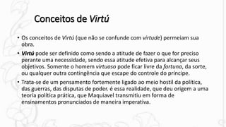 Conceitos de Virtú
• Os conceitos de Virtú (que não se confunde com virtude) permeiam sua
obra.
• Virtú pode ser definido como sendo a atitude de fazer o que for preciso
perante uma necessidade, sendo essa atitude efetiva para alcançar seus
objetivos. Somente o homem virtuoso pode ficar livre da fortuna, da sorte,
ou qualquer outra contingência que escape do controle do príncipe.
• Trata-se de um pensamento fortemente ligado ao meio hostil da política,
das guerras, das disputas de poder. é essa realidade, que deu origem a uma
teoria política prática, que Maquiavel transmitiu em forma de
ensinamentos pronunciados de maneira imperativa.
 