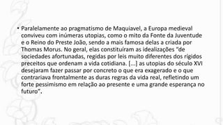 • Paralelamente ao pragmatismo de Maquiavel, a Europa medieval
conviveu com inúmeras utopias, como o mito da Fonte da Juventude
e o Reino do Preste João, sendo a mais famosa delas a criada por
Thomas Morus. No geral, elas constituíram as idealizações “de
sociedades afortunadas, regidas por leis muito diferentes dos rígidos
preceitos que ordenam a vida cotidiana. [...] as utopias do século XVI
desejaram fazer passar por concreto o que era exagerado e o que
contrariava frontalmente as duras regras da vida real, refletindo um
forte pessimismo em relação ao presente e uma grande esperança no
futuro”.
 