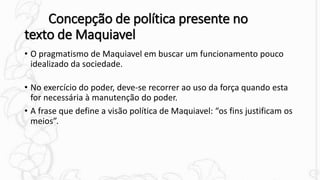 Concepção de política presente no
texto de Maquiavel
• O pragmatismo de Maquiavel em buscar um funcionamento pouco
idealizado da sociedade.
• No exercício do poder, deve-se recorrer ao uso da força quando esta
for necessária à manutenção do poder.
• A frase que define a visão política de Maquiavel: “os fins justificam os
meios”.
 