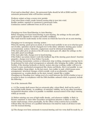 If not used as described above , the permanent helm should be left at ZERO and the
automatic permanent helm will function normally.
Produces output as long a course error persists
Used when beam winds; couple formed causing ship to turn into wind.
Rudder position required to counteract is permanent helm.
Continuous control calibrated from 20 (P) to 20 (S).
Changing over from Hand Steering to Auto Steering :
Before changing over from hand steering to auto steering, the settings on the auto pilot
panel must be adjusted for weather and traffic conditions.
The vessel must be made steady on the course on which she has to be set on auto steering.
Changing over to emergency steering system :
When the steering panel gives an alarm, it must be read carefully to see as to what has gone
out of order, operation must be changed-over to the other/ alterative steering gear/ motor
or transmission system/ telemotor, engineroom must be informed immediately.
If the Auto-pilot gives an alarm or the off-course alarm goes off, adjust the settings on the
Auto-pilot panel accordingly.
If the Auto-pilot fails, change-over to hand steering.
If the Follow-up system doesn’t work (the feedback leg of the steering gears doesn’t function
properly), change-over to Non-Follow-Up mode.
If the steering transmission systems or telemotors stop working, emergency steering has to
be performed by trick-wheel arrangement or solenoids after bringing the rudder mid-ships.
Further, if the steering hydraulic or electric motors also stop working, rudder will have to
turned by some mechanical arrangement like chains and blocks, this is not possible in case
of large rudders (large ships). As the last resort, Jury rudder is used, which means some
arrangement/ structural changes, which overside work as an alternative rudder
arrangement e.g. wooden planks on the stern turned/ rotated like a rudder.
Changing over (handing over/ taking over) of a watch between the OOWs whether at sea or
at anchor is done in compliance with the ISM checklists onboard which, in general, include
the following :
Use of the Automatic Pilot
4.- (1) The master shall ensure that an automatic pilot, where fitted, shall not be used in
area of high traffic density, in conditions of restricted visibility nor in any other hazardous
navigational situation unless it is possible to establish manual control of the ship's steering
within 30 seconds.
(2) Before entering any area of high traffic density, and whenever visibility is likely to
become restricted or some other hazardous navigational situation is likely to arise, the
master shall arrange, where practicable, for the officer of the watch to have available
without delay the services of a qualified helmsman who shall be ready at all times to take
over the manual steering.
(3) The change-over form automatic to manual steering and vice versa shall be made by, or
 