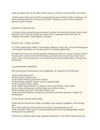 under the supervision of, the officer of the watch, or, if there is no such officer, the master.
(4) The master shall ensure that the manual steering gear is tested (a) after continuous use
of the automatic pilot for 24 hours and (b) before entering any areas where navigation
demands special caution.
Operations of Steering Gear
5. In areas where navigation demands special caution, the master shall ensure that the ship
shall have more than one steering gear power unit in operation when such units are
available and capable of simultaneous operation.
Steering Gear - Testing and Drills
6.-(1) The master shall, within 12 hours before departure of the ship, cause the steering gear
to be checked and tested so as to ensure that it is working satisfactorily:
Provided that in the case of ships regularly making more than one voyage a week to or from
the same port a check and test of the steering gear need only be made once in that week
unless a part of the steering gear or its control system has been dismantled or change since
the last test.
1764 MERCHANT SHIPPING
The test procedure shall include, where applicable, the operation of the following:
(a) the main steering gear;
(b) the auxiliary steering gear;
(c) the remote steering gear control systems
(d) the steering positions located on the navigating bridge
(e) the emergency power supply
(f) the rudder angle indicators in relation to the actual position of the rudder
(g) the remote steering gear control system power failure alarms
(h) the steering gear power unit failure alarms; and
(i) the automatic isolating arrangements and other automatic equipment required for
steering gear.
(2) The checks and tests shall include:
(a) the full movement of the rudder according to the required capabilities of the steering
gear;
(b) a visual inspection of the steering gear and its connecting linkage; and
(c) the operation of the means of communication between the navigating bridge and the
steering gear compartment.
(3) The owner shall provide simple operating instructions, with a block diagram showing
 