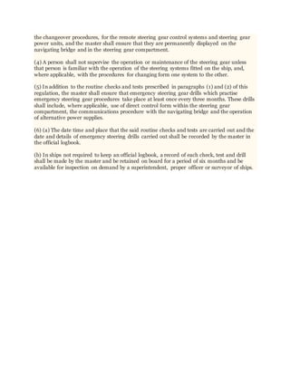 the changeover procedures, for the remote steering gear control systems and steering gear
power units, and the master shall ensure that they are permanently displayed on the
navigating bridge and in the steering gear compartment.
(4) A person shall not supervise the operation or maintenance of the steering gear unless
that person is familiar with the operation of the steering systems fitted on the ship, and,
where applicable, with the procedures for changing form one system to the other.
(5) In addition to the routine checks and tests prescribed in paragraphs (1) and (2) of this
regulation, the master shall ensure that emergency steering gear drills which practise
emergency steering gear procedures take place at least once every three months. These drills
shall include, where applicable, use of direct control form within the steering gear
compartment, the communications procedure with the navigating bridge and the operation
of alternative power supplies.
(6) (a) The date time and place that the said routine checks and tests are carried out and the
date and details of emergency steering drills carried out shall be recorded by the master in
the official logbook.
(b) In ships not required to keep an official logbook, a record of each check, test and drill
shall be made by the master and be retained on board for a period of six months and be
available for inspection on demand by a superintendent, proper officer or surveyor of ships.
 